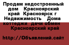 Продам недостроенный дом - Красноярский край, Красноярск г. Недвижимость » Дома, коттеджи, дачи обмен   . Красноярский край